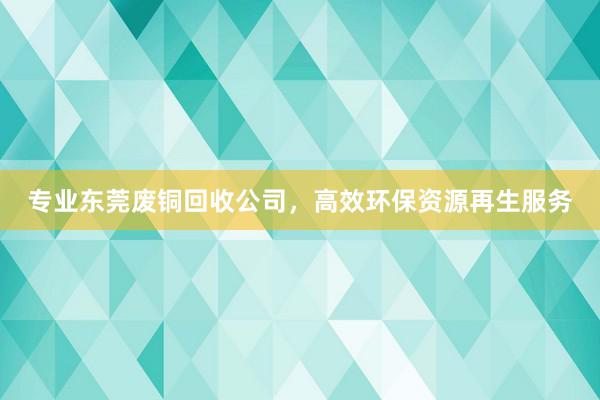 专业东莞废铜回收公司，高效环保资源再生服务