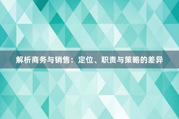 解析商务与销售：定位、职责与策略的差异